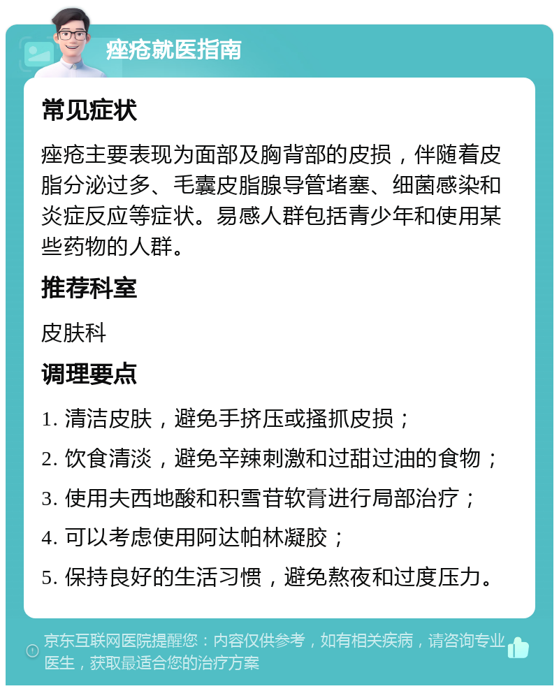 痤疮就医指南 常见症状 痤疮主要表现为面部及胸背部的皮损，伴随着皮脂分泌过多、毛囊皮脂腺导管堵塞、细菌感染和炎症反应等症状。易感人群包括青少年和使用某些药物的人群。 推荐科室 皮肤科 调理要点 1. 清洁皮肤，避免手挤压或搔抓皮损； 2. 饮食清淡，避免辛辣刺激和过甜过油的食物； 3. 使用夫西地酸和积雪苷软膏进行局部治疗； 4. 可以考虑使用阿达帕林凝胶； 5. 保持良好的生活习惯，避免熬夜和过度压力。