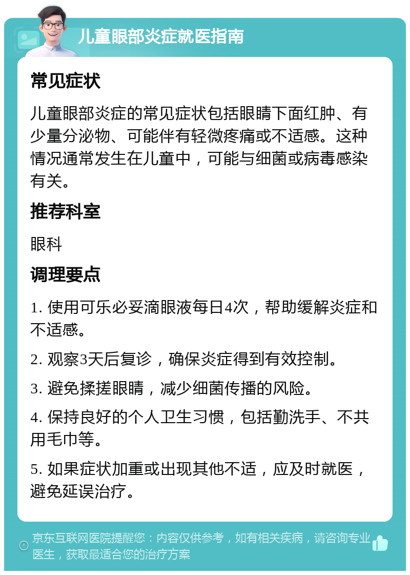 儿童眼部炎症就医指南 常见症状 儿童眼部炎症的常见症状包括眼睛下面红肿、有少量分泌物、可能伴有轻微疼痛或不适感。这种情况通常发生在儿童中，可能与细菌或病毒感染有关。 推荐科室 眼科 调理要点 1. 使用可乐必妥滴眼液每日4次，帮助缓解炎症和不适感。 2. 观察3天后复诊，确保炎症得到有效控制。 3. 避免揉搓眼睛，减少细菌传播的风险。 4. 保持良好的个人卫生习惯，包括勤洗手、不共用毛巾等。 5. 如果症状加重或出现其他不适，应及时就医，避免延误治疗。