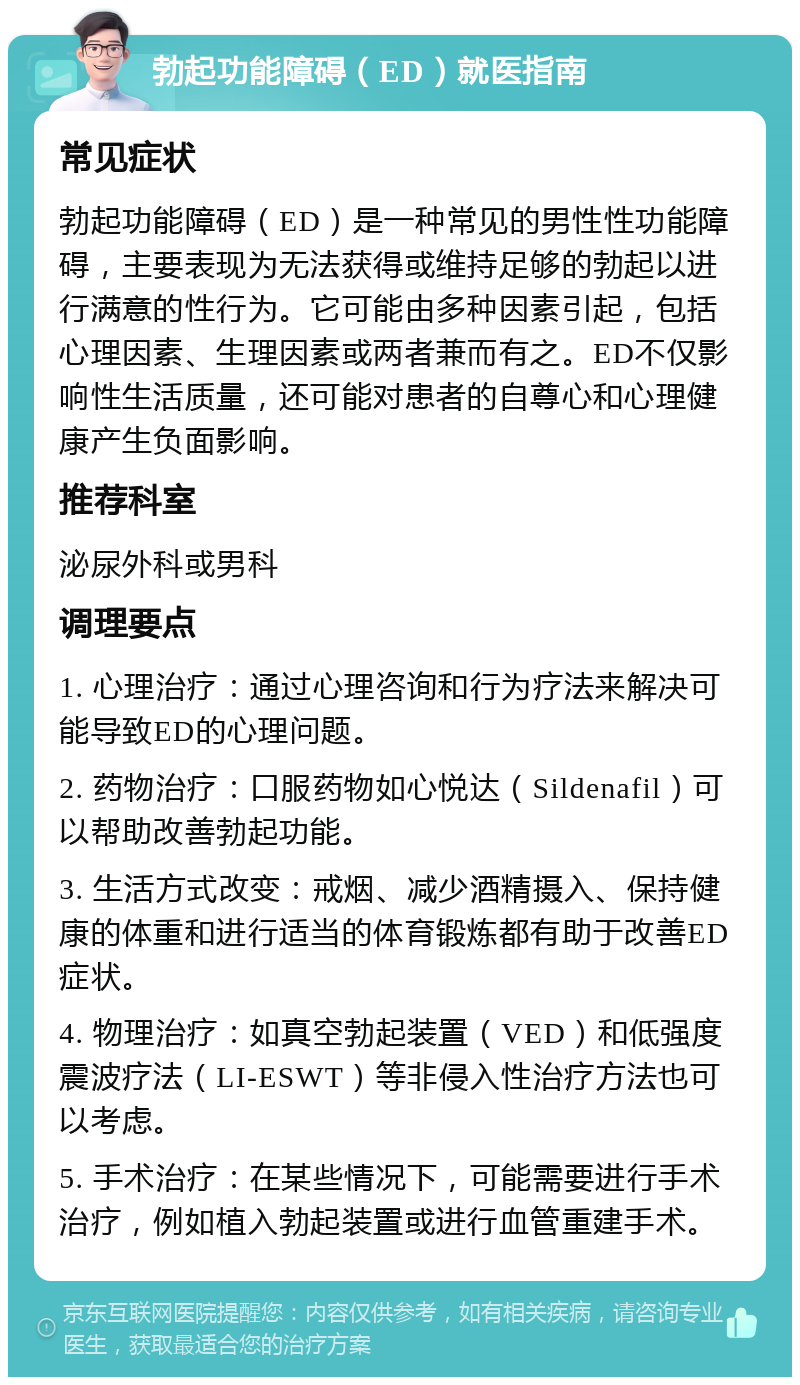 勃起功能障碍（ED）就医指南 常见症状 勃起功能障碍（ED）是一种常见的男性性功能障碍，主要表现为无法获得或维持足够的勃起以进行满意的性行为。它可能由多种因素引起，包括心理因素、生理因素或两者兼而有之。ED不仅影响性生活质量，还可能对患者的自尊心和心理健康产生负面影响。 推荐科室 泌尿外科或男科 调理要点 1. 心理治疗：通过心理咨询和行为疗法来解决可能导致ED的心理问题。 2. 药物治疗：口服药物如心悦达（Sildenafil）可以帮助改善勃起功能。 3. 生活方式改变：戒烟、减少酒精摄入、保持健康的体重和进行适当的体育锻炼都有助于改善ED症状。 4. 物理治疗：如真空勃起装置（VED）和低强度震波疗法（LI-ESWT）等非侵入性治疗方法也可以考虑。 5. 手术治疗：在某些情况下，可能需要进行手术治疗，例如植入勃起装置或进行血管重建手术。