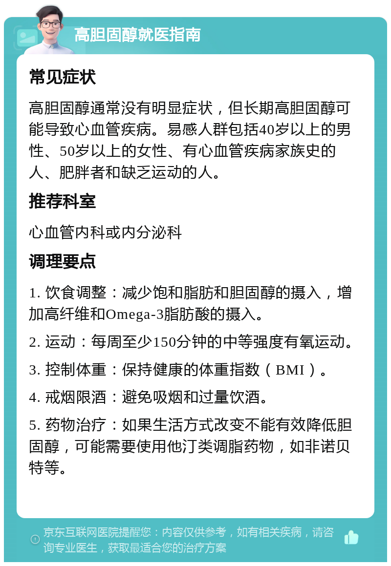 高胆固醇就医指南 常见症状 高胆固醇通常没有明显症状，但长期高胆固醇可能导致心血管疾病。易感人群包括40岁以上的男性、50岁以上的女性、有心血管疾病家族史的人、肥胖者和缺乏运动的人。 推荐科室 心血管内科或内分泌科 调理要点 1. 饮食调整：减少饱和脂肪和胆固醇的摄入，增加高纤维和Omega-3脂肪酸的摄入。 2. 运动：每周至少150分钟的中等强度有氧运动。 3. 控制体重：保持健康的体重指数（BMI）。 4. 戒烟限酒：避免吸烟和过量饮酒。 5. 药物治疗：如果生活方式改变不能有效降低胆固醇，可能需要使用他汀类调脂药物，如非诺贝特等。