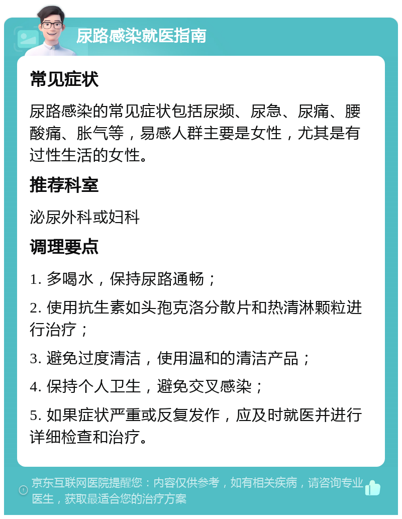 尿路感染就医指南 常见症状 尿路感染的常见症状包括尿频、尿急、尿痛、腰酸痛、胀气等，易感人群主要是女性，尤其是有过性生活的女性。 推荐科室 泌尿外科或妇科 调理要点 1. 多喝水，保持尿路通畅； 2. 使用抗生素如头孢克洛分散片和热清淋颗粒进行治疗； 3. 避免过度清洁，使用温和的清洁产品； 4. 保持个人卫生，避免交叉感染； 5. 如果症状严重或反复发作，应及时就医并进行详细检查和治疗。