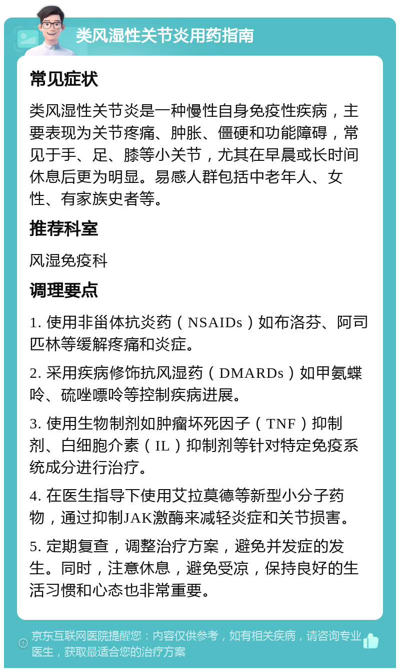 类风湿性关节炎用药指南 常见症状 类风湿性关节炎是一种慢性自身免疫性疾病，主要表现为关节疼痛、肿胀、僵硬和功能障碍，常见于手、足、膝等小关节，尤其在早晨或长时间休息后更为明显。易感人群包括中老年人、女性、有家族史者等。 推荐科室 风湿免疫科 调理要点 1. 使用非甾体抗炎药（NSAIDs）如布洛芬、阿司匹林等缓解疼痛和炎症。 2. 采用疾病修饰抗风湿药（DMARDs）如甲氨蝶呤、硫唑嘌呤等控制疾病进展。 3. 使用生物制剂如肿瘤坏死因子（TNF）抑制剂、白细胞介素（IL）抑制剂等针对特定免疫系统成分进行治疗。 4. 在医生指导下使用艾拉莫德等新型小分子药物，通过抑制JAK激酶来减轻炎症和关节损害。 5. 定期复查，调整治疗方案，避免并发症的发生。同时，注意休息，避免受凉，保持良好的生活习惯和心态也非常重要。