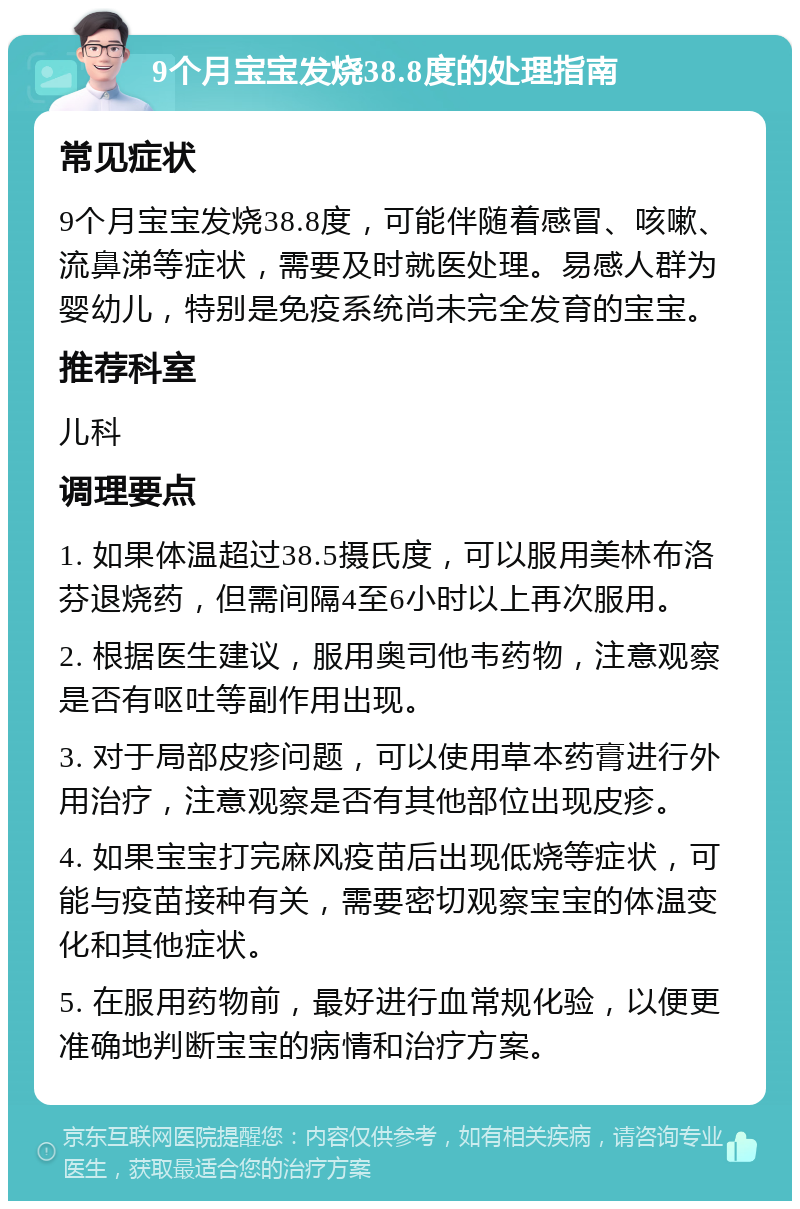 9个月宝宝发烧38.8度的处理指南 常见症状 9个月宝宝发烧38.8度，可能伴随着感冒、咳嗽、流鼻涕等症状，需要及时就医处理。易感人群为婴幼儿，特别是免疫系统尚未完全发育的宝宝。 推荐科室 儿科 调理要点 1. 如果体温超过38.5摄氏度，可以服用美林布洛芬退烧药，但需间隔4至6小时以上再次服用。 2. 根据医生建议，服用奥司他韦药物，注意观察是否有呕吐等副作用出现。 3. 对于局部皮疹问题，可以使用草本药膏进行外用治疗，注意观察是否有其他部位出现皮疹。 4. 如果宝宝打完麻风疫苗后出现低烧等症状，可能与疫苗接种有关，需要密切观察宝宝的体温变化和其他症状。 5. 在服用药物前，最好进行血常规化验，以便更准确地判断宝宝的病情和治疗方案。