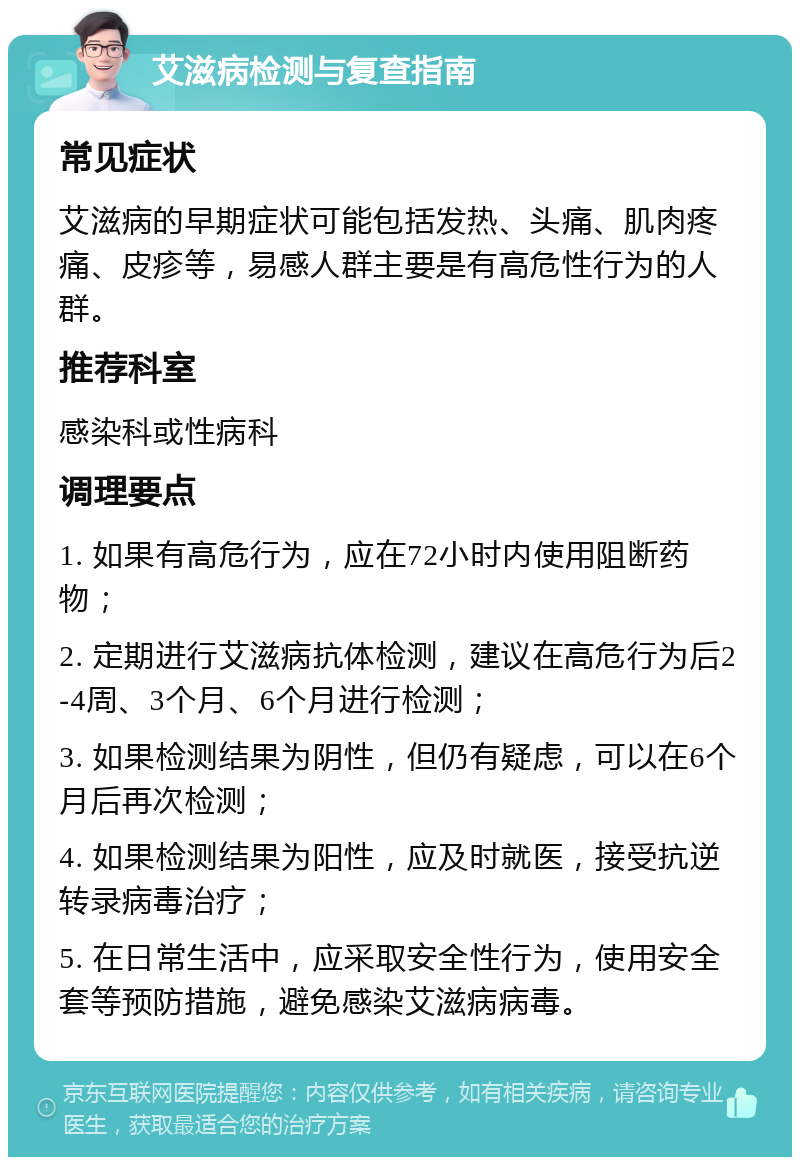 艾滋病检测与复查指南 常见症状 艾滋病的早期症状可能包括发热、头痛、肌肉疼痛、皮疹等，易感人群主要是有高危性行为的人群。 推荐科室 感染科或性病科 调理要点 1. 如果有高危行为，应在72小时内使用阻断药物； 2. 定期进行艾滋病抗体检测，建议在高危行为后2-4周、3个月、6个月进行检测； 3. 如果检测结果为阴性，但仍有疑虑，可以在6个月后再次检测； 4. 如果检测结果为阳性，应及时就医，接受抗逆转录病毒治疗； 5. 在日常生活中，应采取安全性行为，使用安全套等预防措施，避免感染艾滋病病毒。