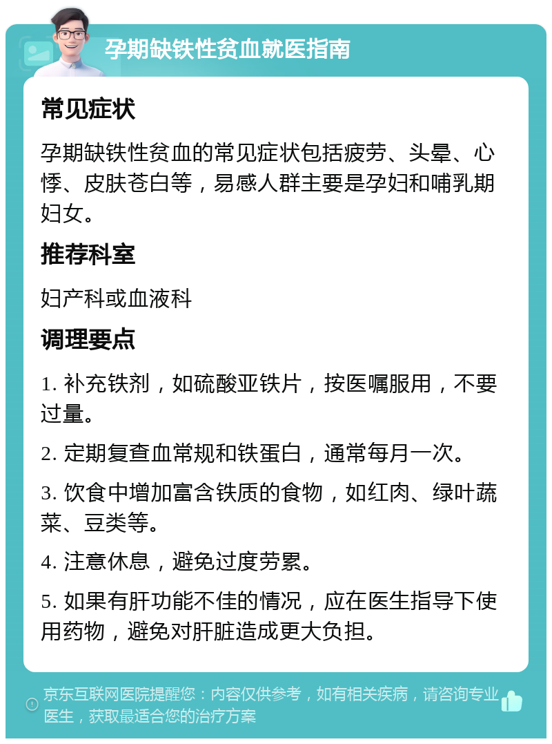 孕期缺铁性贫血就医指南 常见症状 孕期缺铁性贫血的常见症状包括疲劳、头晕、心悸、皮肤苍白等，易感人群主要是孕妇和哺乳期妇女。 推荐科室 妇产科或血液科 调理要点 1. 补充铁剂，如硫酸亚铁片，按医嘱服用，不要过量。 2. 定期复查血常规和铁蛋白，通常每月一次。 3. 饮食中增加富含铁质的食物，如红肉、绿叶蔬菜、豆类等。 4. 注意休息，避免过度劳累。 5. 如果有肝功能不佳的情况，应在医生指导下使用药物，避免对肝脏造成更大负担。