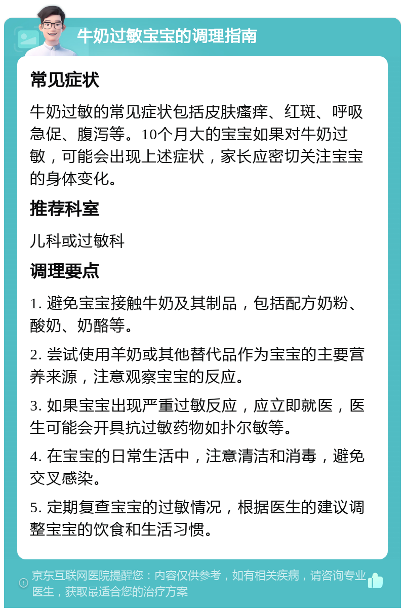 牛奶过敏宝宝的调理指南 常见症状 牛奶过敏的常见症状包括皮肤瘙痒、红斑、呼吸急促、腹泻等。10个月大的宝宝如果对牛奶过敏，可能会出现上述症状，家长应密切关注宝宝的身体变化。 推荐科室 儿科或过敏科 调理要点 1. 避免宝宝接触牛奶及其制品，包括配方奶粉、酸奶、奶酪等。 2. 尝试使用羊奶或其他替代品作为宝宝的主要营养来源，注意观察宝宝的反应。 3. 如果宝宝出现严重过敏反应，应立即就医，医生可能会开具抗过敏药物如扑尔敏等。 4. 在宝宝的日常生活中，注意清洁和消毒，避免交叉感染。 5. 定期复查宝宝的过敏情况，根据医生的建议调整宝宝的饮食和生活习惯。