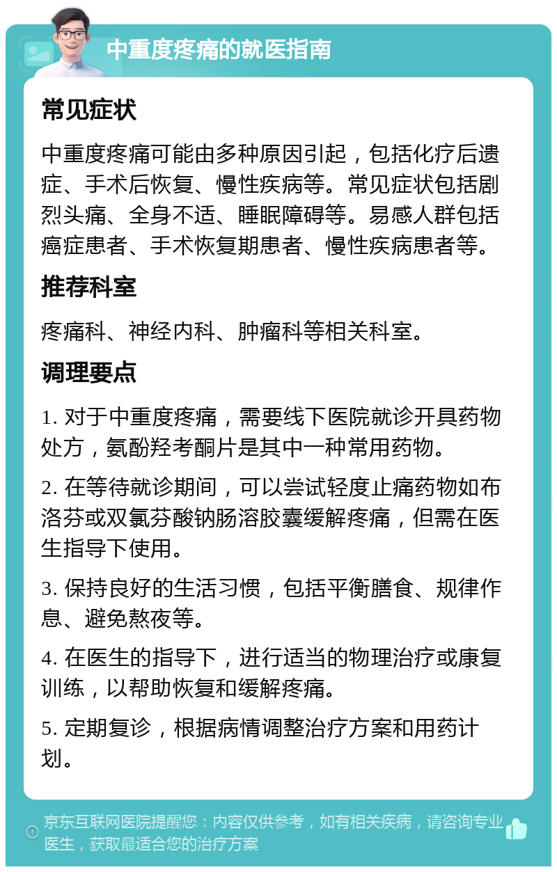 中重度疼痛的就医指南 常见症状 中重度疼痛可能由多种原因引起，包括化疗后遗症、手术后恢复、慢性疾病等。常见症状包括剧烈头痛、全身不适、睡眠障碍等。易感人群包括癌症患者、手术恢复期患者、慢性疾病患者等。 推荐科室 疼痛科、神经内科、肿瘤科等相关科室。 调理要点 1. 对于中重度疼痛，需要线下医院就诊开具药物处方，氨酚羟考酮片是其中一种常用药物。 2. 在等待就诊期间，可以尝试轻度止痛药物如布洛芬或双氯芬酸钠肠溶胶囊缓解疼痛，但需在医生指导下使用。 3. 保持良好的生活习惯，包括平衡膳食、规律作息、避免熬夜等。 4. 在医生的指导下，进行适当的物理治疗或康复训练，以帮助恢复和缓解疼痛。 5. 定期复诊，根据病情调整治疗方案和用药计划。