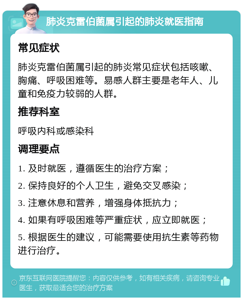 肺炎克雷伯菌属引起的肺炎就医指南 常见症状 肺炎克雷伯菌属引起的肺炎常见症状包括咳嗽、胸痛、呼吸困难等。易感人群主要是老年人、儿童和免疫力较弱的人群。 推荐科室 呼吸内科或感染科 调理要点 1. 及时就医，遵循医生的治疗方案； 2. 保持良好的个人卫生，避免交叉感染； 3. 注意休息和营养，增强身体抵抗力； 4. 如果有呼吸困难等严重症状，应立即就医； 5. 根据医生的建议，可能需要使用抗生素等药物进行治疗。