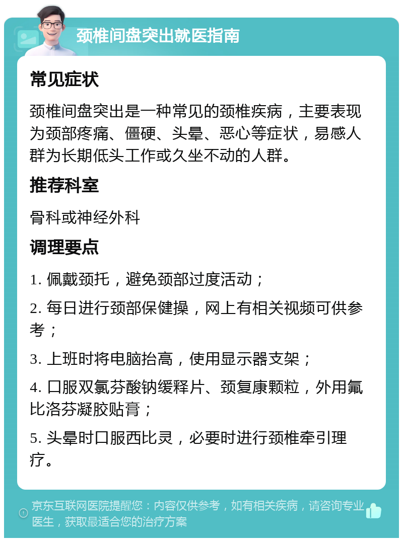 颈椎间盘突出就医指南 常见症状 颈椎间盘突出是一种常见的颈椎疾病，主要表现为颈部疼痛、僵硬、头晕、恶心等症状，易感人群为长期低头工作或久坐不动的人群。 推荐科室 骨科或神经外科 调理要点 1. 佩戴颈托，避免颈部过度活动； 2. 每日进行颈部保健操，网上有相关视频可供参考； 3. 上班时将电脑抬高，使用显示器支架； 4. 口服双氯芬酸钠缓释片、颈复康颗粒，外用氟比洛芬凝胶贴膏； 5. 头晕时口服西比灵，必要时进行颈椎牵引理疗。