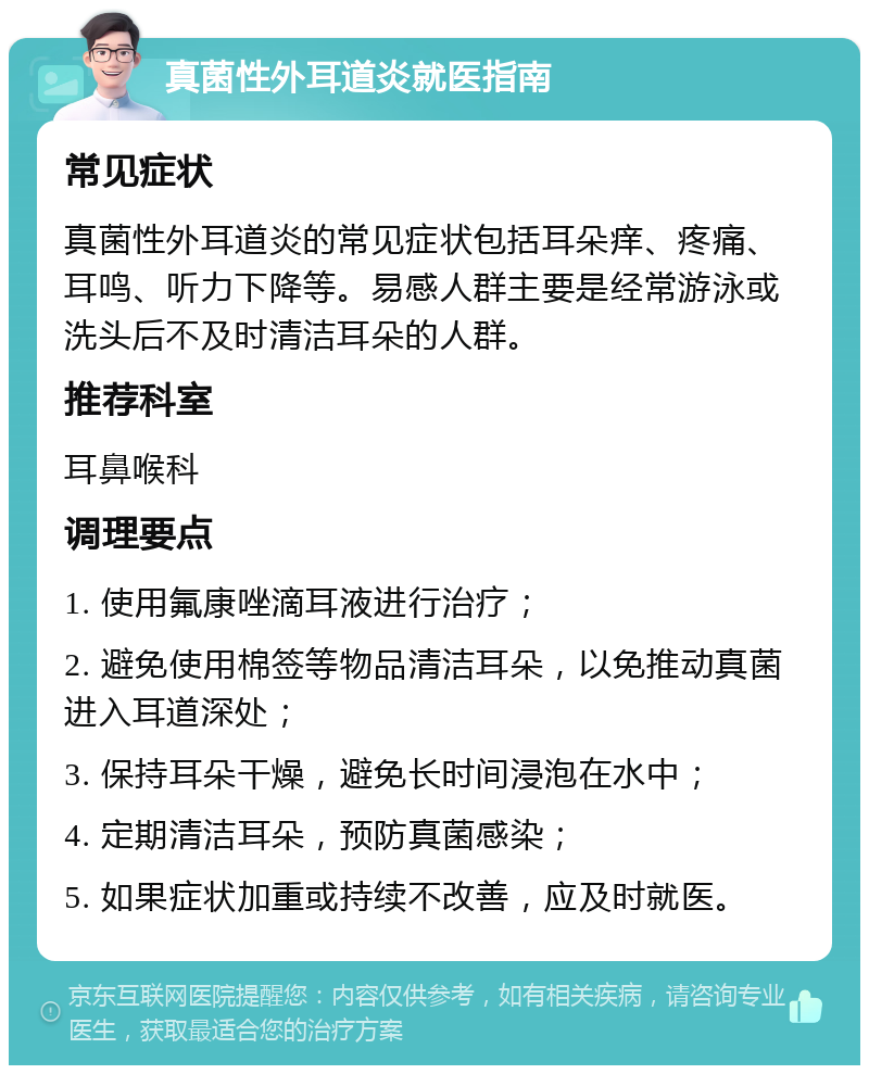 真菌性外耳道炎就医指南 常见症状 真菌性外耳道炎的常见症状包括耳朵痒、疼痛、耳鸣、听力下降等。易感人群主要是经常游泳或洗头后不及时清洁耳朵的人群。 推荐科室 耳鼻喉科 调理要点 1. 使用氟康唑滴耳液进行治疗； 2. 避免使用棉签等物品清洁耳朵，以免推动真菌进入耳道深处； 3. 保持耳朵干燥，避免长时间浸泡在水中； 4. 定期清洁耳朵，预防真菌感染； 5. 如果症状加重或持续不改善，应及时就医。