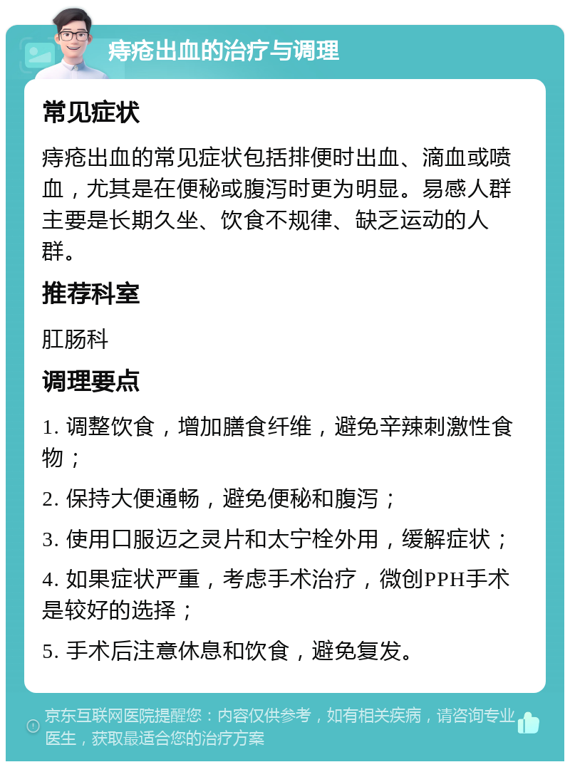 痔疮出血的治疗与调理 常见症状 痔疮出血的常见症状包括排便时出血、滴血或喷血，尤其是在便秘或腹泻时更为明显。易感人群主要是长期久坐、饮食不规律、缺乏运动的人群。 推荐科室 肛肠科 调理要点 1. 调整饮食，增加膳食纤维，避免辛辣刺激性食物； 2. 保持大便通畅，避免便秘和腹泻； 3. 使用口服迈之灵片和太宁栓外用，缓解症状； 4. 如果症状严重，考虑手术治疗，微创PPH手术是较好的选择； 5. 手术后注意休息和饮食，避免复发。