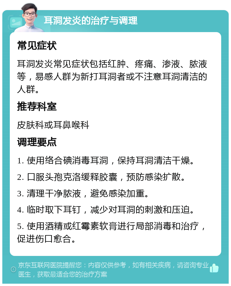 耳洞发炎的治疗与调理 常见症状 耳洞发炎常见症状包括红肿、疼痛、渗液、脓液等，易感人群为新打耳洞者或不注意耳洞清洁的人群。 推荐科室 皮肤科或耳鼻喉科 调理要点 1. 使用络合碘消毒耳洞，保持耳洞清洁干燥。 2. 口服头孢克洛缓释胶囊，预防感染扩散。 3. 清理干净脓液，避免感染加重。 4. 临时取下耳钉，减少对耳洞的刺激和压迫。 5. 使用酒精或红霉素软膏进行局部消毒和治疗，促进伤口愈合。