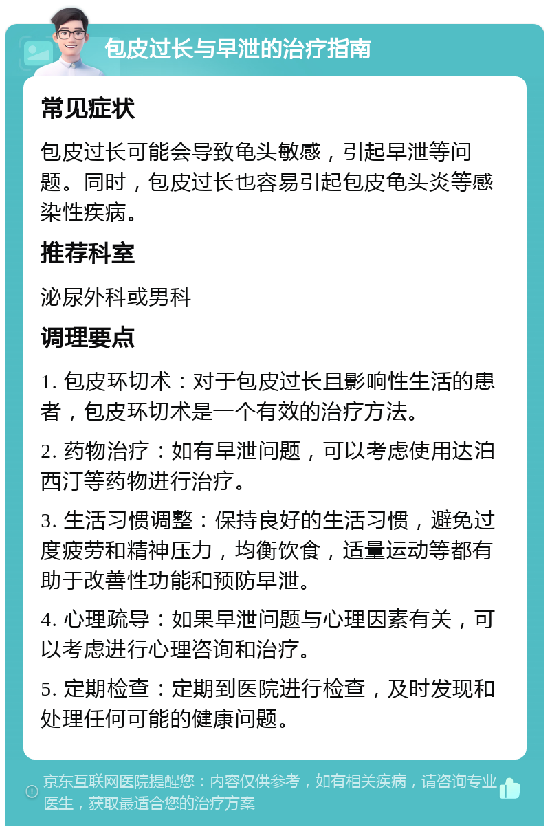 包皮过长与早泄的治疗指南 常见症状 包皮过长可能会导致龟头敏感，引起早泄等问题。同时，包皮过长也容易引起包皮龟头炎等感染性疾病。 推荐科室 泌尿外科或男科 调理要点 1. 包皮环切术：对于包皮过长且影响性生活的患者，包皮环切术是一个有效的治疗方法。 2. 药物治疗：如有早泄问题，可以考虑使用达泊西汀等药物进行治疗。 3. 生活习惯调整：保持良好的生活习惯，避免过度疲劳和精神压力，均衡饮食，适量运动等都有助于改善性功能和预防早泄。 4. 心理疏导：如果早泄问题与心理因素有关，可以考虑进行心理咨询和治疗。 5. 定期检查：定期到医院进行检查，及时发现和处理任何可能的健康问题。