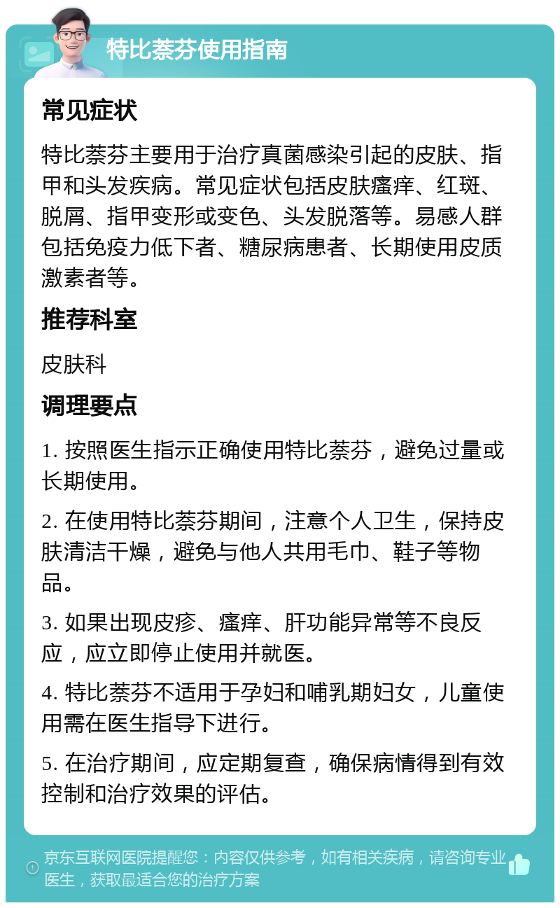 特比萘芬使用指南 常见症状 特比萘芬主要用于治疗真菌感染引起的皮肤、指甲和头发疾病。常见症状包括皮肤瘙痒、红斑、脱屑、指甲变形或变色、头发脱落等。易感人群包括免疫力低下者、糖尿病患者、长期使用皮质激素者等。 推荐科室 皮肤科 调理要点 1. 按照医生指示正确使用特比萘芬，避免过量或长期使用。 2. 在使用特比萘芬期间，注意个人卫生，保持皮肤清洁干燥，避免与他人共用毛巾、鞋子等物品。 3. 如果出现皮疹、瘙痒、肝功能异常等不良反应，应立即停止使用并就医。 4. 特比萘芬不适用于孕妇和哺乳期妇女，儿童使用需在医生指导下进行。 5. 在治疗期间，应定期复查，确保病情得到有效控制和治疗效果的评估。