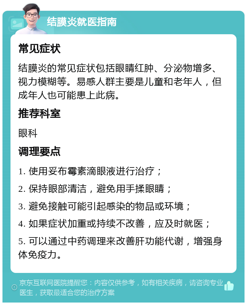 结膜炎就医指南 常见症状 结膜炎的常见症状包括眼睛红肿、分泌物增多、视力模糊等。易感人群主要是儿童和老年人，但成年人也可能患上此病。 推荐科室 眼科 调理要点 1. 使用妥布霉素滴眼液进行治疗； 2. 保持眼部清洁，避免用手揉眼睛； 3. 避免接触可能引起感染的物品或环境； 4. 如果症状加重或持续不改善，应及时就医； 5. 可以通过中药调理来改善肝功能代谢，增强身体免疫力。