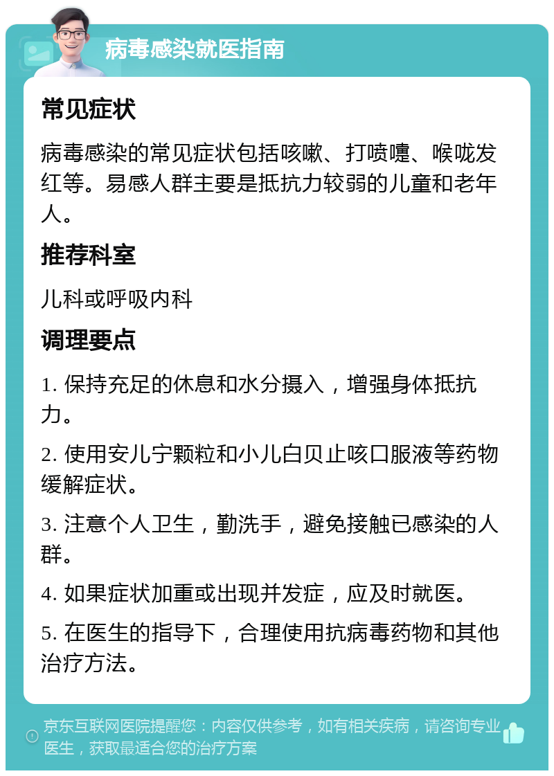 病毒感染就医指南 常见症状 病毒感染的常见症状包括咳嗽、打喷嚏、喉咙发红等。易感人群主要是抵抗力较弱的儿童和老年人。 推荐科室 儿科或呼吸内科 调理要点 1. 保持充足的休息和水分摄入，增强身体抵抗力。 2. 使用安儿宁颗粒和小儿白贝止咳口服液等药物缓解症状。 3. 注意个人卫生，勤洗手，避免接触已感染的人群。 4. 如果症状加重或出现并发症，应及时就医。 5. 在医生的指导下，合理使用抗病毒药物和其他治疗方法。