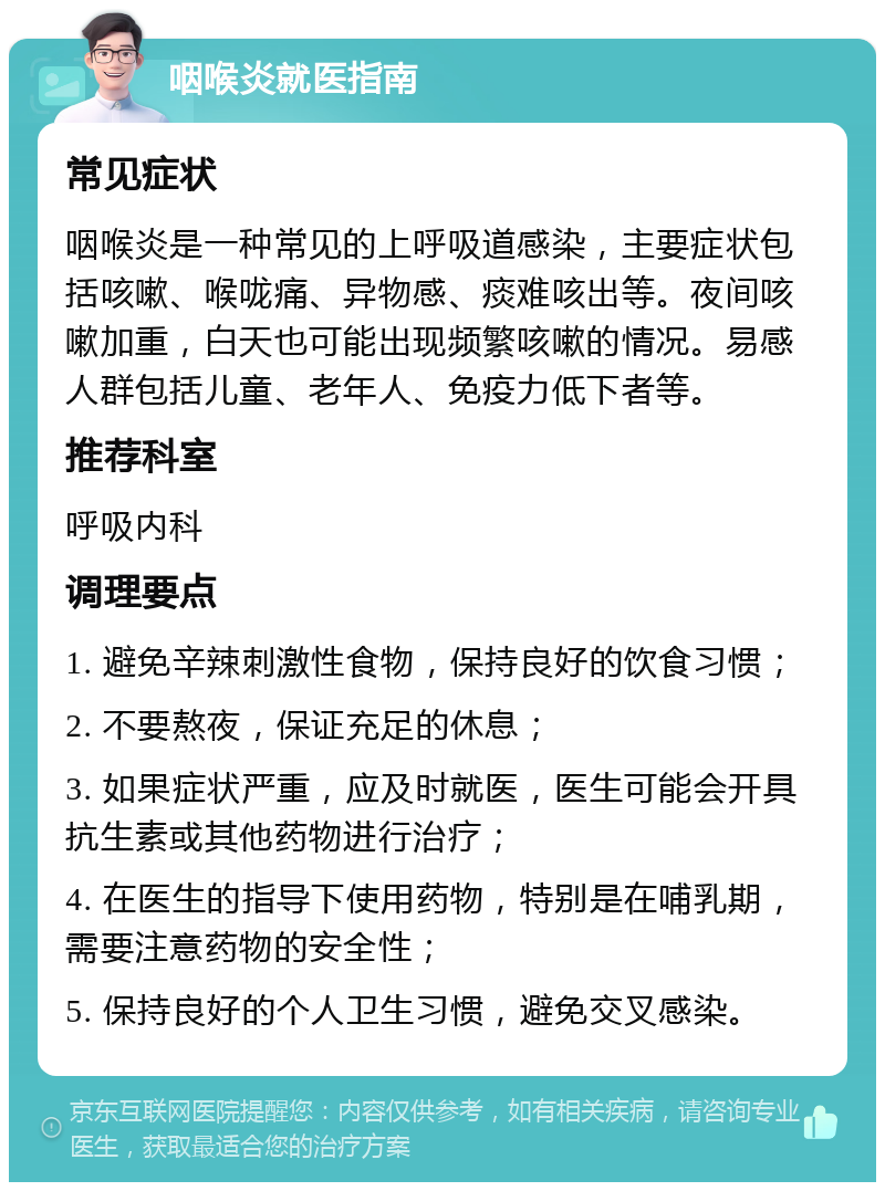 咽喉炎就医指南 常见症状 咽喉炎是一种常见的上呼吸道感染，主要症状包括咳嗽、喉咙痛、异物感、痰难咳出等。夜间咳嗽加重，白天也可能出现频繁咳嗽的情况。易感人群包括儿童、老年人、免疫力低下者等。 推荐科室 呼吸内科 调理要点 1. 避免辛辣刺激性食物，保持良好的饮食习惯； 2. 不要熬夜，保证充足的休息； 3. 如果症状严重，应及时就医，医生可能会开具抗生素或其他药物进行治疗； 4. 在医生的指导下使用药物，特别是在哺乳期，需要注意药物的安全性； 5. 保持良好的个人卫生习惯，避免交叉感染。