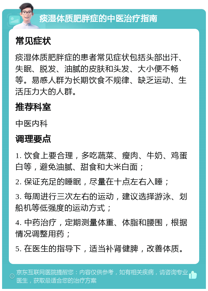 痰湿体质肥胖症的中医治疗指南 常见症状 痰湿体质肥胖症的患者常见症状包括头部出汗、失眠、脱发、油腻的皮肤和头发、大小便不畅等。易感人群为长期饮食不规律、缺乏运动、生活压力大的人群。 推荐科室 中医内科 调理要点 1. 饮食上要合理，多吃蔬菜、瘦肉、牛奶、鸡蛋白等，避免油腻、甜食和大米白面； 2. 保证充足的睡眠，尽量在十点左右入睡； 3. 每周进行三次左右的运动，建议选择游泳、划船机等低强度的运动方式； 4. 中药治疗，定期测量体重、体脂和腰围，根据情况调整用药； 5. 在医生的指导下，适当补肾健脾，改善体质。