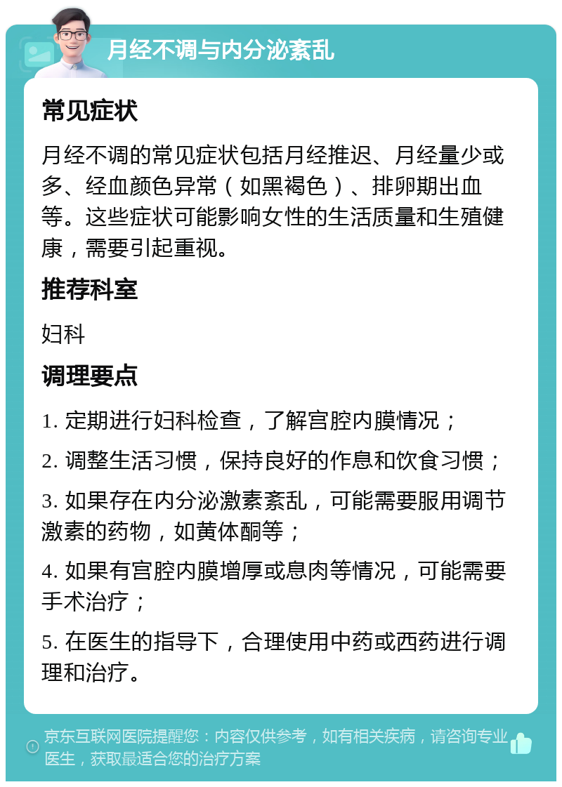 月经不调与内分泌紊乱 常见症状 月经不调的常见症状包括月经推迟、月经量少或多、经血颜色异常（如黑褐色）、排卵期出血等。这些症状可能影响女性的生活质量和生殖健康，需要引起重视。 推荐科室 妇科 调理要点 1. 定期进行妇科检查，了解宫腔内膜情况； 2. 调整生活习惯，保持良好的作息和饮食习惯； 3. 如果存在内分泌激素紊乱，可能需要服用调节激素的药物，如黄体酮等； 4. 如果有宫腔内膜增厚或息肉等情况，可能需要手术治疗； 5. 在医生的指导下，合理使用中药或西药进行调理和治疗。