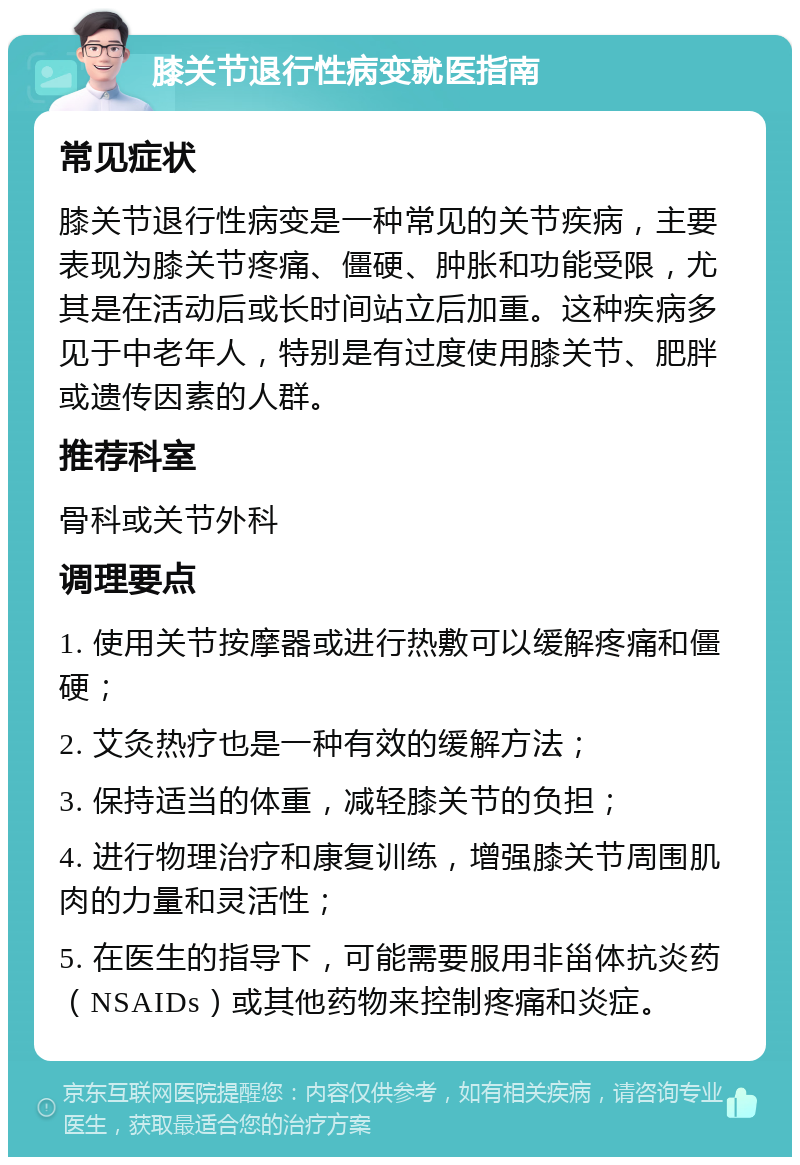 膝关节退行性病变就医指南 常见症状 膝关节退行性病变是一种常见的关节疾病，主要表现为膝关节疼痛、僵硬、肿胀和功能受限，尤其是在活动后或长时间站立后加重。这种疾病多见于中老年人，特别是有过度使用膝关节、肥胖或遗传因素的人群。 推荐科室 骨科或关节外科 调理要点 1. 使用关节按摩器或进行热敷可以缓解疼痛和僵硬； 2. 艾灸热疗也是一种有效的缓解方法； 3. 保持适当的体重，减轻膝关节的负担； 4. 进行物理治疗和康复训练，增强膝关节周围肌肉的力量和灵活性； 5. 在医生的指导下，可能需要服用非甾体抗炎药（NSAIDs）或其他药物来控制疼痛和炎症。