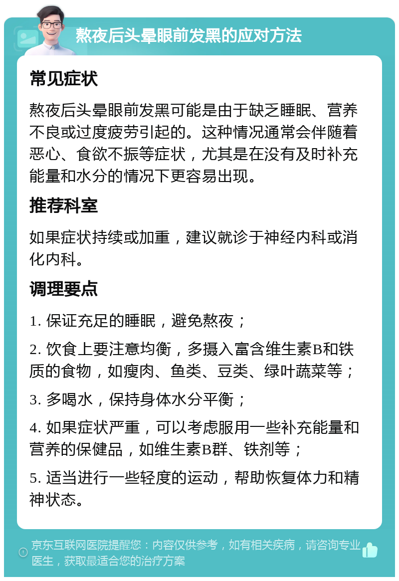 熬夜后头晕眼前发黑的应对方法 常见症状 熬夜后头晕眼前发黑可能是由于缺乏睡眠、营养不良或过度疲劳引起的。这种情况通常会伴随着恶心、食欲不振等症状，尤其是在没有及时补充能量和水分的情况下更容易出现。 推荐科室 如果症状持续或加重，建议就诊于神经内科或消化内科。 调理要点 1. 保证充足的睡眠，避免熬夜； 2. 饮食上要注意均衡，多摄入富含维生素B和铁质的食物，如瘦肉、鱼类、豆类、绿叶蔬菜等； 3. 多喝水，保持身体水分平衡； 4. 如果症状严重，可以考虑服用一些补充能量和营养的保健品，如维生素B群、铁剂等； 5. 适当进行一些轻度的运动，帮助恢复体力和精神状态。