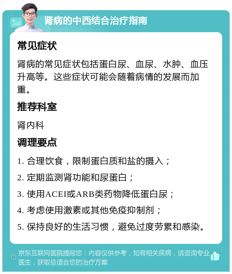 肾病的中西结合治疗指南 常见症状 肾病的常见症状包括蛋白尿、血尿、水肿、血压升高等。这些症状可能会随着病情的发展而加重。 推荐科室 肾内科 调理要点 1. 合理饮食，限制蛋白质和盐的摄入； 2. 定期监测肾功能和尿蛋白； 3. 使用ACEI或ARB类药物降低蛋白尿； 4. 考虑使用激素或其他免疫抑制剂； 5. 保持良好的生活习惯，避免过度劳累和感染。