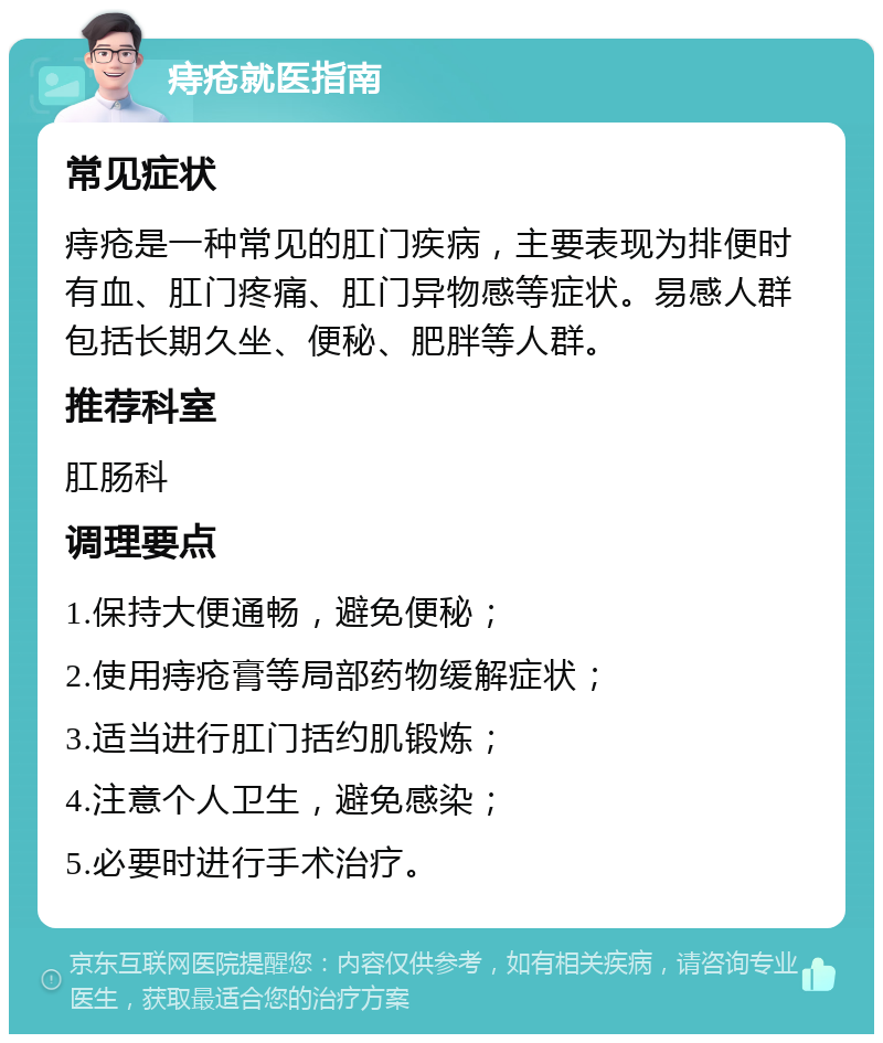 痔疮就医指南 常见症状 痔疮是一种常见的肛门疾病，主要表现为排便时有血、肛门疼痛、肛门异物感等症状。易感人群包括长期久坐、便秘、肥胖等人群。 推荐科室 肛肠科 调理要点 1.保持大便通畅，避免便秘； 2.使用痔疮膏等局部药物缓解症状； 3.适当进行肛门括约肌锻炼； 4.注意个人卫生，避免感染； 5.必要时进行手术治疗。