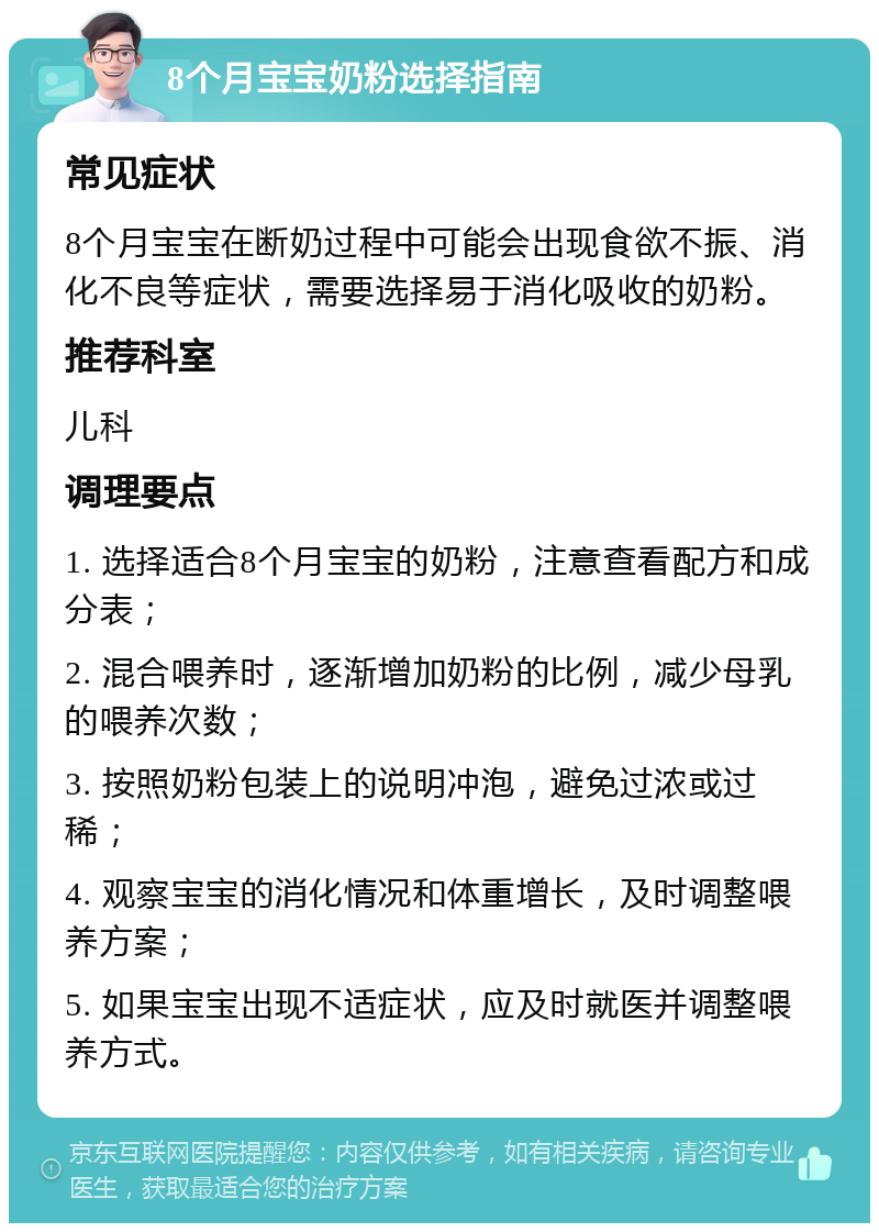 8个月宝宝奶粉选择指南 常见症状 8个月宝宝在断奶过程中可能会出现食欲不振、消化不良等症状，需要选择易于消化吸收的奶粉。 推荐科室 儿科 调理要点 1. 选择适合8个月宝宝的奶粉，注意查看配方和成分表； 2. 混合喂养时，逐渐增加奶粉的比例，减少母乳的喂养次数； 3. 按照奶粉包装上的说明冲泡，避免过浓或过稀； 4. 观察宝宝的消化情况和体重增长，及时调整喂养方案； 5. 如果宝宝出现不适症状，应及时就医并调整喂养方式。