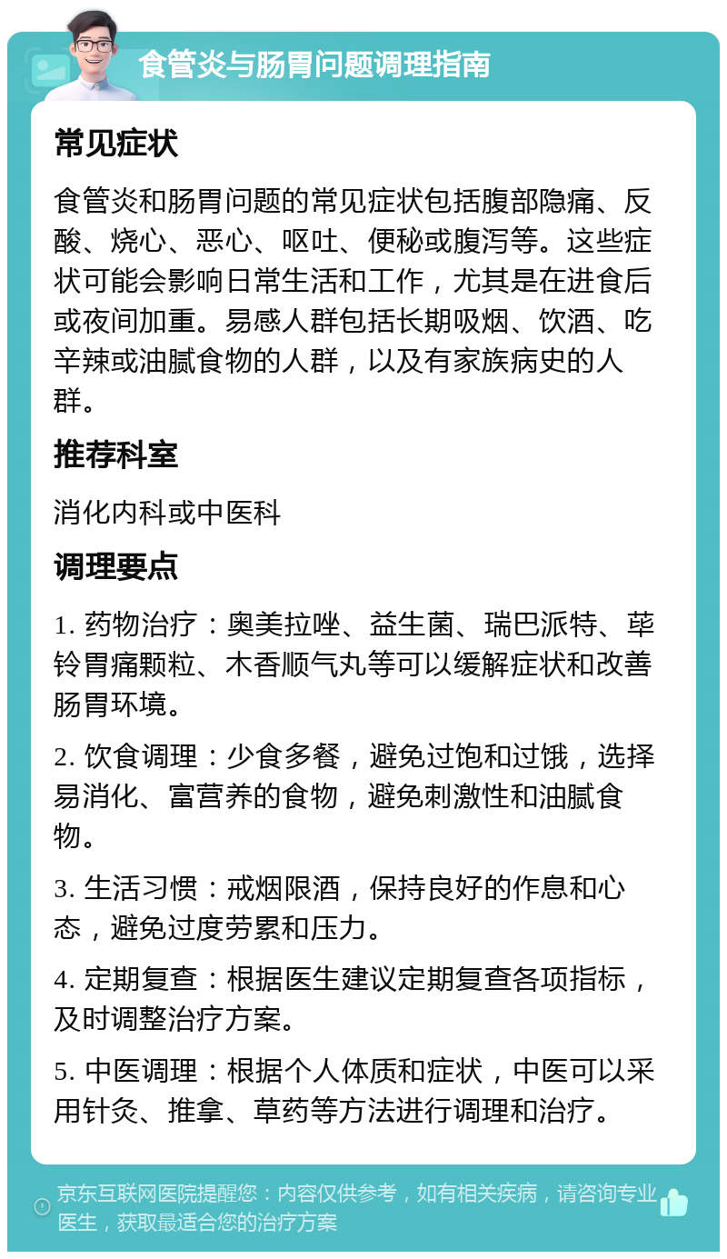 食管炎与肠胃问题调理指南 常见症状 食管炎和肠胃问题的常见症状包括腹部隐痛、反酸、烧心、恶心、呕吐、便秘或腹泻等。这些症状可能会影响日常生活和工作，尤其是在进食后或夜间加重。易感人群包括长期吸烟、饮酒、吃辛辣或油腻食物的人群，以及有家族病史的人群。 推荐科室 消化内科或中医科 调理要点 1. 药物治疗：奥美拉唑、益生菌、瑞巴派特、荜铃胃痛颗粒、木香顺气丸等可以缓解症状和改善肠胃环境。 2. 饮食调理：少食多餐，避免过饱和过饿，选择易消化、富营养的食物，避免刺激性和油腻食物。 3. 生活习惯：戒烟限酒，保持良好的作息和心态，避免过度劳累和压力。 4. 定期复查：根据医生建议定期复查各项指标，及时调整治疗方案。 5. 中医调理：根据个人体质和症状，中医可以采用针灸、推拿、草药等方法进行调理和治疗。