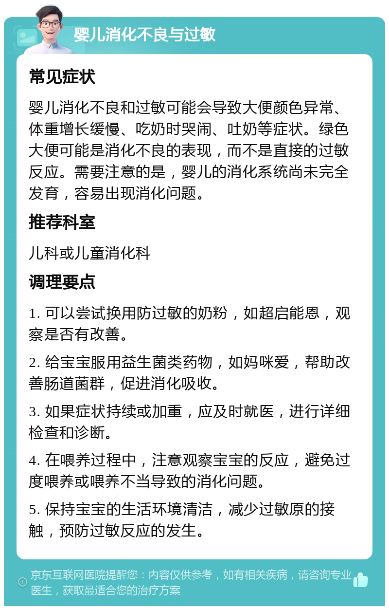 婴儿消化不良与过敏 常见症状 婴儿消化不良和过敏可能会导致大便颜色异常、体重增长缓慢、吃奶时哭闹、吐奶等症状。绿色大便可能是消化不良的表现，而不是直接的过敏反应。需要注意的是，婴儿的消化系统尚未完全发育，容易出现消化问题。 推荐科室 儿科或儿童消化科 调理要点 1. 可以尝试换用防过敏的奶粉，如超启能恩，观察是否有改善。 2. 给宝宝服用益生菌类药物，如妈咪爱，帮助改善肠道菌群，促进消化吸收。 3. 如果症状持续或加重，应及时就医，进行详细检查和诊断。 4. 在喂养过程中，注意观察宝宝的反应，避免过度喂养或喂养不当导致的消化问题。 5. 保持宝宝的生活环境清洁，减少过敏原的接触，预防过敏反应的发生。