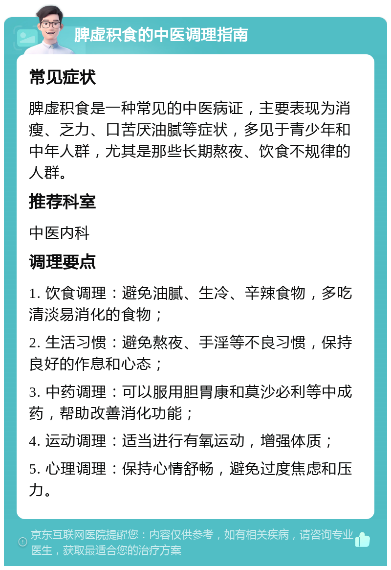 脾虚积食的中医调理指南 常见症状 脾虚积食是一种常见的中医病证，主要表现为消瘦、乏力、口苦厌油腻等症状，多见于青少年和中年人群，尤其是那些长期熬夜、饮食不规律的人群。 推荐科室 中医内科 调理要点 1. 饮食调理：避免油腻、生冷、辛辣食物，多吃清淡易消化的食物； 2. 生活习惯：避免熬夜、手淫等不良习惯，保持良好的作息和心态； 3. 中药调理：可以服用胆胃康和莫沙必利等中成药，帮助改善消化功能； 4. 运动调理：适当进行有氧运动，增强体质； 5. 心理调理：保持心情舒畅，避免过度焦虑和压力。