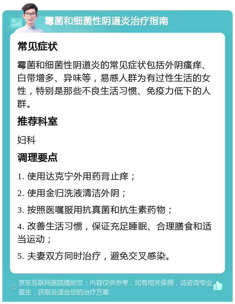 霉菌和细菌性阴道炎治疗指南 常见症状 霉菌和细菌性阴道炎的常见症状包括外阴瘙痒、白带增多、异味等，易感人群为有过性生活的女性，特别是那些不良生活习惯、免疫力低下的人群。 推荐科室 妇科 调理要点 1. 使用达克宁外用药膏止痒； 2. 使用金归洗液清洁外阴； 3. 按照医嘱服用抗真菌和抗生素药物； 4. 改善生活习惯，保证充足睡眠、合理膳食和适当运动； 5. 夫妻双方同时治疗，避免交叉感染。