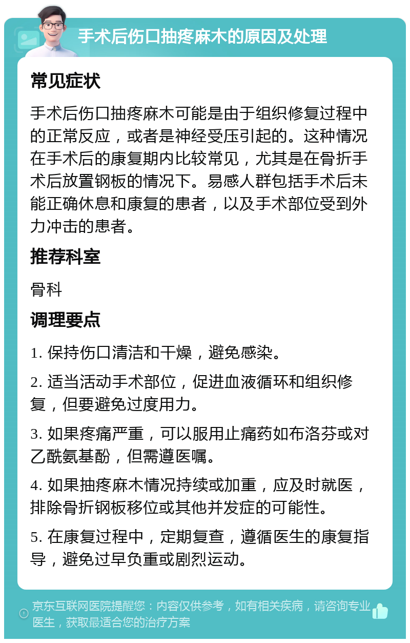 手术后伤口抽疼麻木的原因及处理 常见症状 手术后伤口抽疼麻木可能是由于组织修复过程中的正常反应，或者是神经受压引起的。这种情况在手术后的康复期内比较常见，尤其是在骨折手术后放置钢板的情况下。易感人群包括手术后未能正确休息和康复的患者，以及手术部位受到外力冲击的患者。 推荐科室 骨科 调理要点 1. 保持伤口清洁和干燥，避免感染。 2. 适当活动手术部位，促进血液循环和组织修复，但要避免过度用力。 3. 如果疼痛严重，可以服用止痛药如布洛芬或对乙酰氨基酚，但需遵医嘱。 4. 如果抽疼麻木情况持续或加重，应及时就医，排除骨折钢板移位或其他并发症的可能性。 5. 在康复过程中，定期复查，遵循医生的康复指导，避免过早负重或剧烈运动。