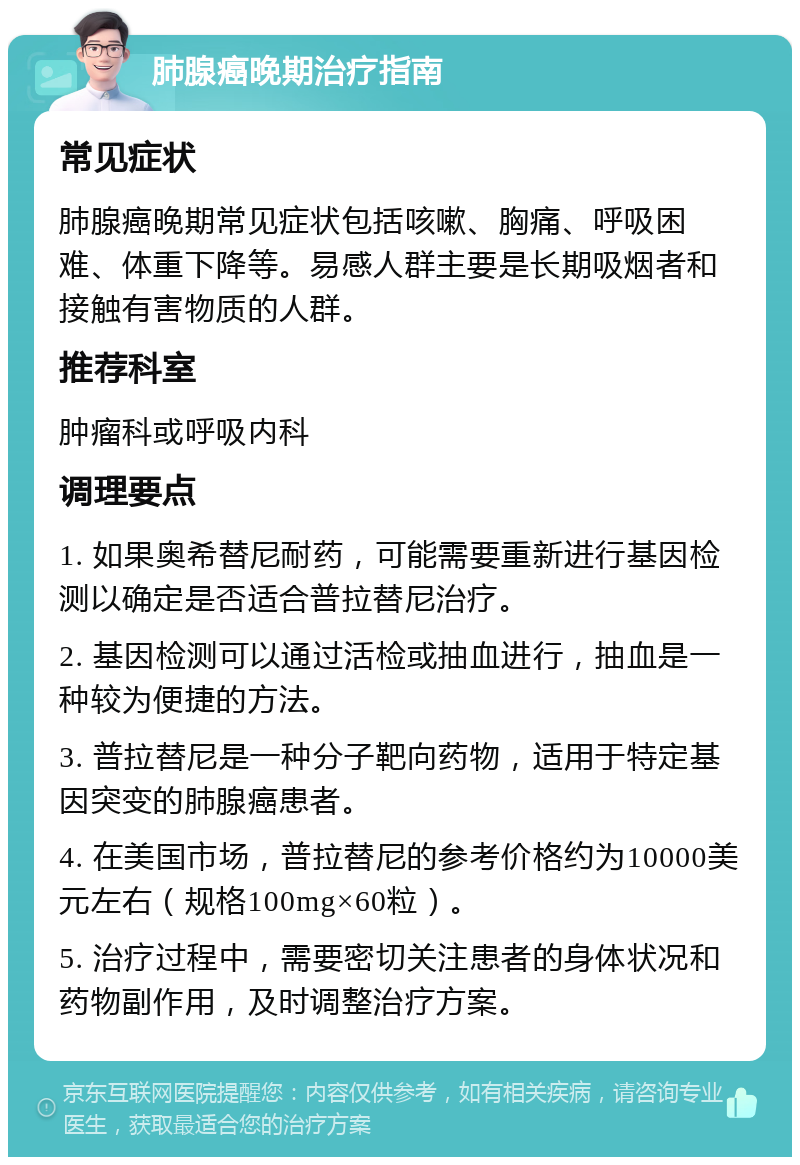 肺腺癌晚期治疗指南 常见症状 肺腺癌晚期常见症状包括咳嗽、胸痛、呼吸困难、体重下降等。易感人群主要是长期吸烟者和接触有害物质的人群。 推荐科室 肿瘤科或呼吸内科 调理要点 1. 如果奥希替尼耐药，可能需要重新进行基因检测以确定是否适合普拉替尼治疗。 2. 基因检测可以通过活检或抽血进行，抽血是一种较为便捷的方法。 3. 普拉替尼是一种分子靶向药物，适用于特定基因突变的肺腺癌患者。 4. 在美国市场，普拉替尼的参考价格约为10000美元左右（规格100mg×60粒）。 5. 治疗过程中，需要密切关注患者的身体状况和药物副作用，及时调整治疗方案。