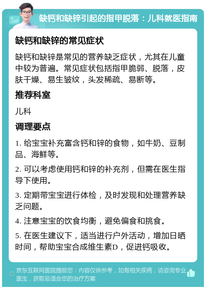 缺钙和缺锌引起的指甲脱落：儿科就医指南 缺钙和缺锌的常见症状 缺钙和缺锌是常见的营养缺乏症状，尤其在儿童中较为普遍。常见症状包括指甲脆弱、脱落，皮肤干燥、易生皱纹，头发稀疏、易断等。 推荐科室 儿科 调理要点 1. 给宝宝补充富含钙和锌的食物，如牛奶、豆制品、海鲜等。 2. 可以考虑使用钙和锌的补充剂，但需在医生指导下使用。 3. 定期带宝宝进行体检，及时发现和处理营养缺乏问题。 4. 注意宝宝的饮食均衡，避免偏食和挑食。 5. 在医生建议下，适当进行户外活动，增加日晒时间，帮助宝宝合成维生素D，促进钙吸收。