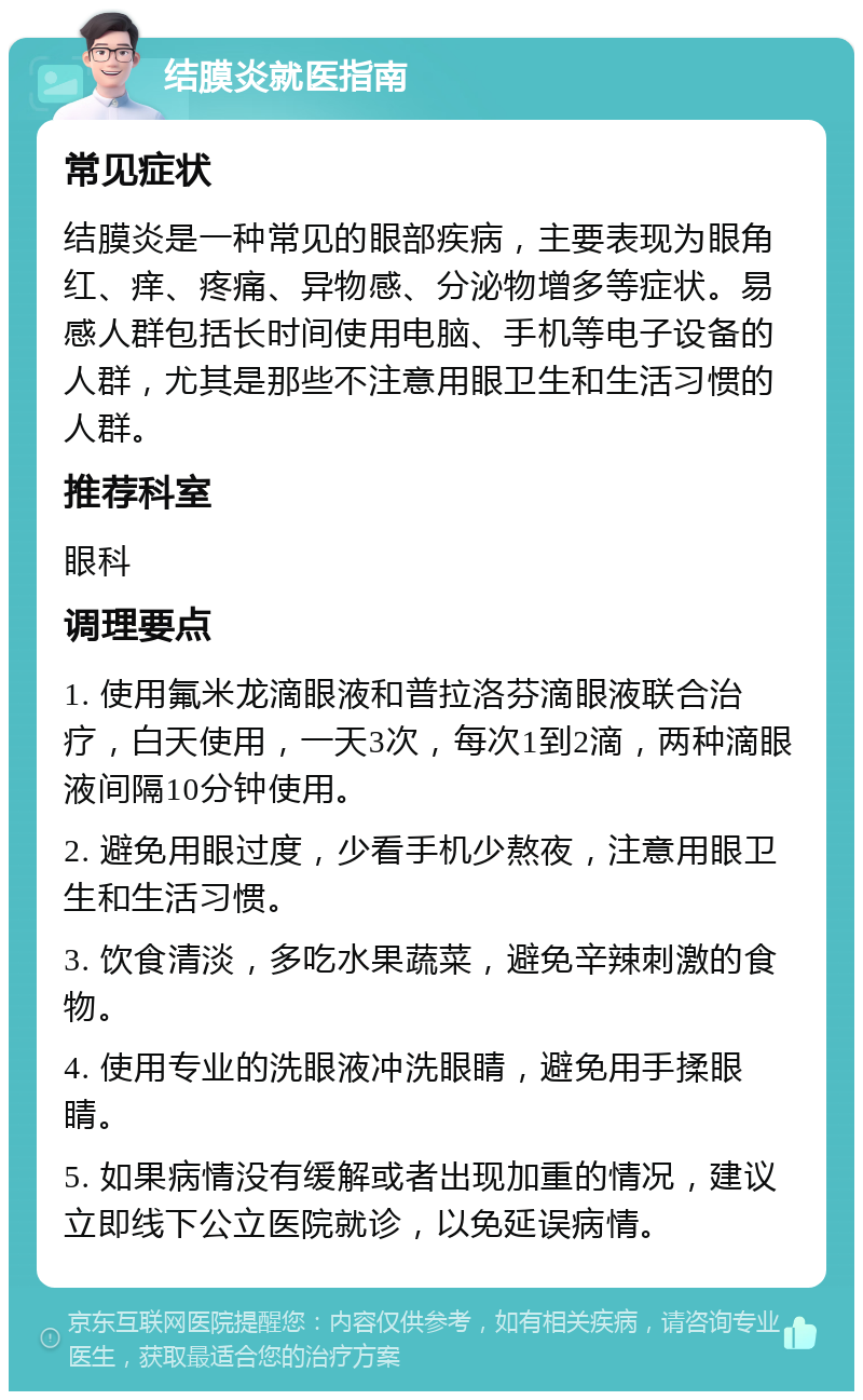 结膜炎就医指南 常见症状 结膜炎是一种常见的眼部疾病，主要表现为眼角红、痒、疼痛、异物感、分泌物增多等症状。易感人群包括长时间使用电脑、手机等电子设备的人群，尤其是那些不注意用眼卫生和生活习惯的人群。 推荐科室 眼科 调理要点 1. 使用氟米龙滴眼液和普拉洛芬滴眼液联合治疗，白天使用，一天3次，每次1到2滴，两种滴眼液间隔10分钟使用。 2. 避免用眼过度，少看手机少熬夜，注意用眼卫生和生活习惯。 3. 饮食清淡，多吃水果蔬菜，避免辛辣刺激的食物。 4. 使用专业的洗眼液冲洗眼睛，避免用手揉眼睛。 5. 如果病情没有缓解或者出现加重的情况，建议立即线下公立医院就诊，以免延误病情。