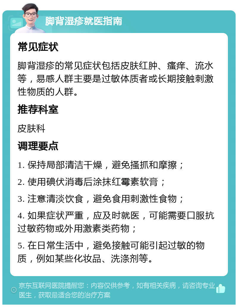 脚背湿疹就医指南 常见症状 脚背湿疹的常见症状包括皮肤红肿、瘙痒、流水等，易感人群主要是过敏体质者或长期接触刺激性物质的人群。 推荐科室 皮肤科 调理要点 1. 保持局部清洁干燥，避免搔抓和摩擦； 2. 使用碘伏消毒后涂抹红霉素软膏； 3. 注意清淡饮食，避免食用刺激性食物； 4. 如果症状严重，应及时就医，可能需要口服抗过敏药物或外用激素类药物； 5. 在日常生活中，避免接触可能引起过敏的物质，例如某些化妆品、洗涤剂等。