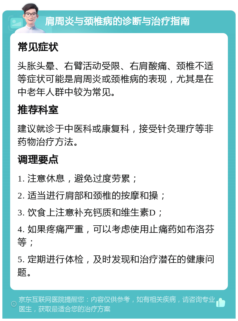 肩周炎与颈椎病的诊断与治疗指南 常见症状 头胀头晕、右臂活动受限、右肩酸痛、颈椎不适等症状可能是肩周炎或颈椎病的表现，尤其是在中老年人群中较为常见。 推荐科室 建议就诊于中医科或康复科，接受针灸理疗等非药物治疗方法。 调理要点 1. 注意休息，避免过度劳累； 2. 适当进行肩部和颈椎的按摩和操； 3. 饮食上注意补充钙质和维生素D； 4. 如果疼痛严重，可以考虑使用止痛药如布洛芬等； 5. 定期进行体检，及时发现和治疗潜在的健康问题。