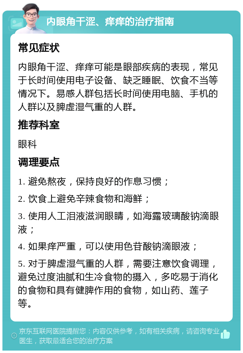 内眼角干涩、痒痒的治疗指南 常见症状 内眼角干涩、痒痒可能是眼部疾病的表现，常见于长时间使用电子设备、缺乏睡眠、饮食不当等情况下。易感人群包括长时间使用电脑、手机的人群以及脾虚湿气重的人群。 推荐科室 眼科 调理要点 1. 避免熬夜，保持良好的作息习惯； 2. 饮食上避免辛辣食物和海鲜； 3. 使用人工泪液滋润眼睛，如海露玻璃酸钠滴眼液； 4. 如果痒严重，可以使用色苷酸钠滴眼液； 5. 对于脾虚湿气重的人群，需要注意饮食调理，避免过度油腻和生冷食物的摄入，多吃易于消化的食物和具有健脾作用的食物，如山药、莲子等。