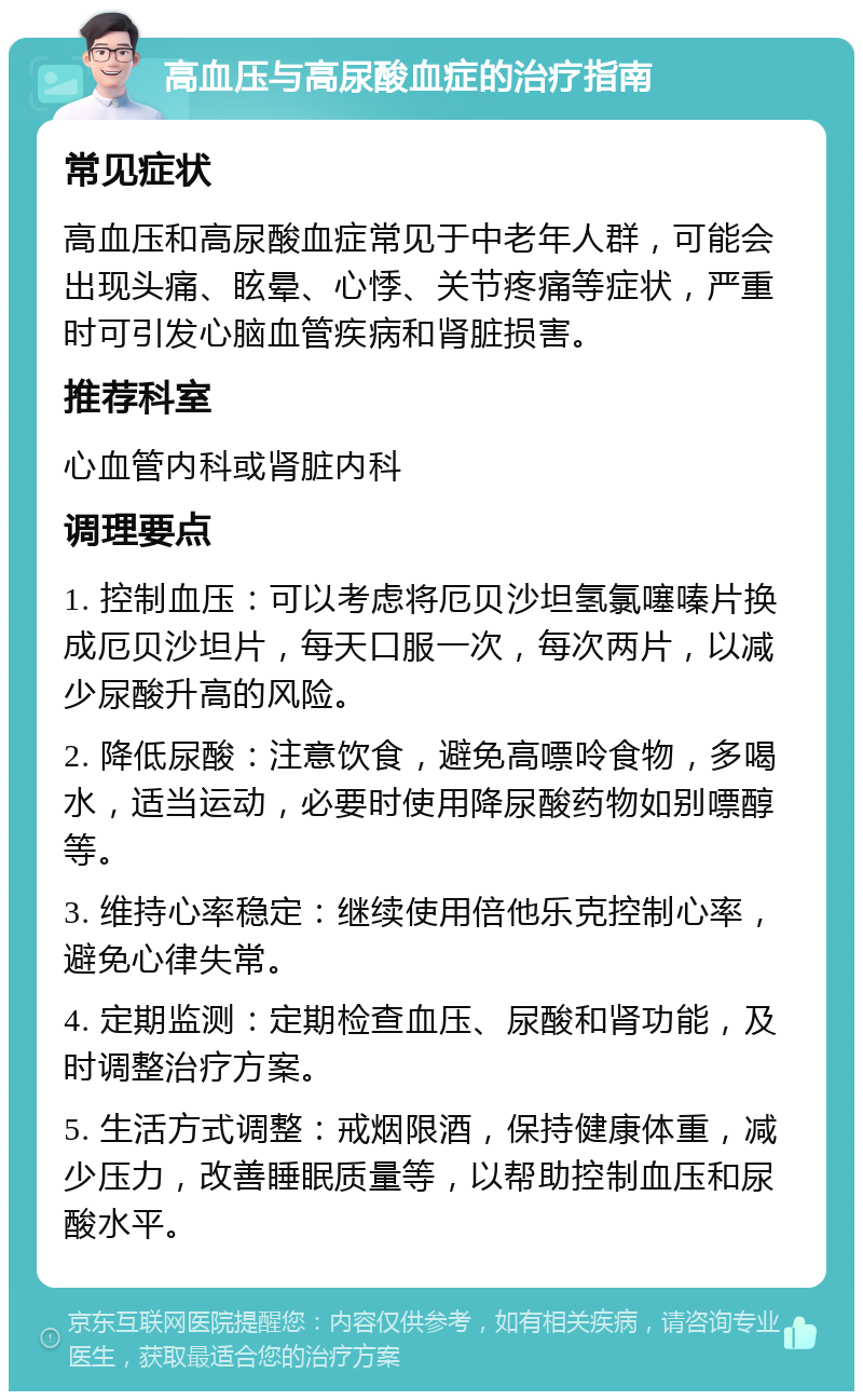 高血压与高尿酸血症的治疗指南 常见症状 高血压和高尿酸血症常见于中老年人群，可能会出现头痛、眩晕、心悸、关节疼痛等症状，严重时可引发心脑血管疾病和肾脏损害。 推荐科室 心血管内科或肾脏内科 调理要点 1. 控制血压：可以考虑将厄贝沙坦氢氯噻嗪片换成厄贝沙坦片，每天口服一次，每次两片，以减少尿酸升高的风险。 2. 降低尿酸：注意饮食，避免高嘌呤食物，多喝水，适当运动，必要时使用降尿酸药物如别嘌醇等。 3. 维持心率稳定：继续使用倍他乐克控制心率，避免心律失常。 4. 定期监测：定期检查血压、尿酸和肾功能，及时调整治疗方案。 5. 生活方式调整：戒烟限酒，保持健康体重，减少压力，改善睡眠质量等，以帮助控制血压和尿酸水平。