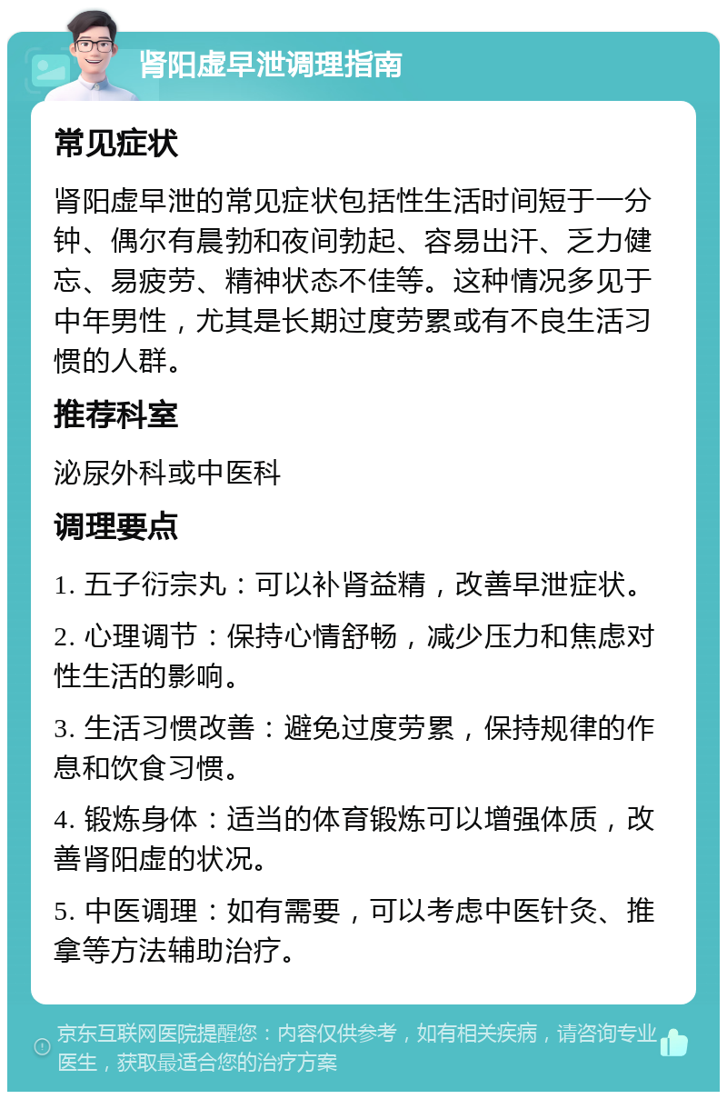 肾阳虚早泄调理指南 常见症状 肾阳虚早泄的常见症状包括性生活时间短于一分钟、偶尔有晨勃和夜间勃起、容易出汗、乏力健忘、易疲劳、精神状态不佳等。这种情况多见于中年男性，尤其是长期过度劳累或有不良生活习惯的人群。 推荐科室 泌尿外科或中医科 调理要点 1. 五子衍宗丸：可以补肾益精，改善早泄症状。 2. 心理调节：保持心情舒畅，减少压力和焦虑对性生活的影响。 3. 生活习惯改善：避免过度劳累，保持规律的作息和饮食习惯。 4. 锻炼身体：适当的体育锻炼可以增强体质，改善肾阳虚的状况。 5. 中医调理：如有需要，可以考虑中医针灸、推拿等方法辅助治疗。