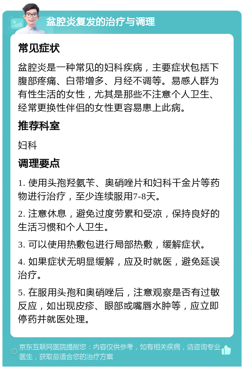 盆腔炎复发的治疗与调理 常见症状 盆腔炎是一种常见的妇科疾病，主要症状包括下腹部疼痛、白带增多、月经不调等。易感人群为有性生活的女性，尤其是那些不注意个人卫生、经常更换性伴侣的女性更容易患上此病。 推荐科室 妇科 调理要点 1. 使用头孢羟氨苄、奥硝唑片和妇科千金片等药物进行治疗，至少连续服用7-8天。 2. 注意休息，避免过度劳累和受凉，保持良好的生活习惯和个人卫生。 3. 可以使用热敷包进行局部热敷，缓解症状。 4. 如果症状无明显缓解，应及时就医，避免延误治疗。 5. 在服用头孢和奥硝唑后，注意观察是否有过敏反应，如出现皮疹、眼部或嘴唇水肿等，应立即停药并就医处理。