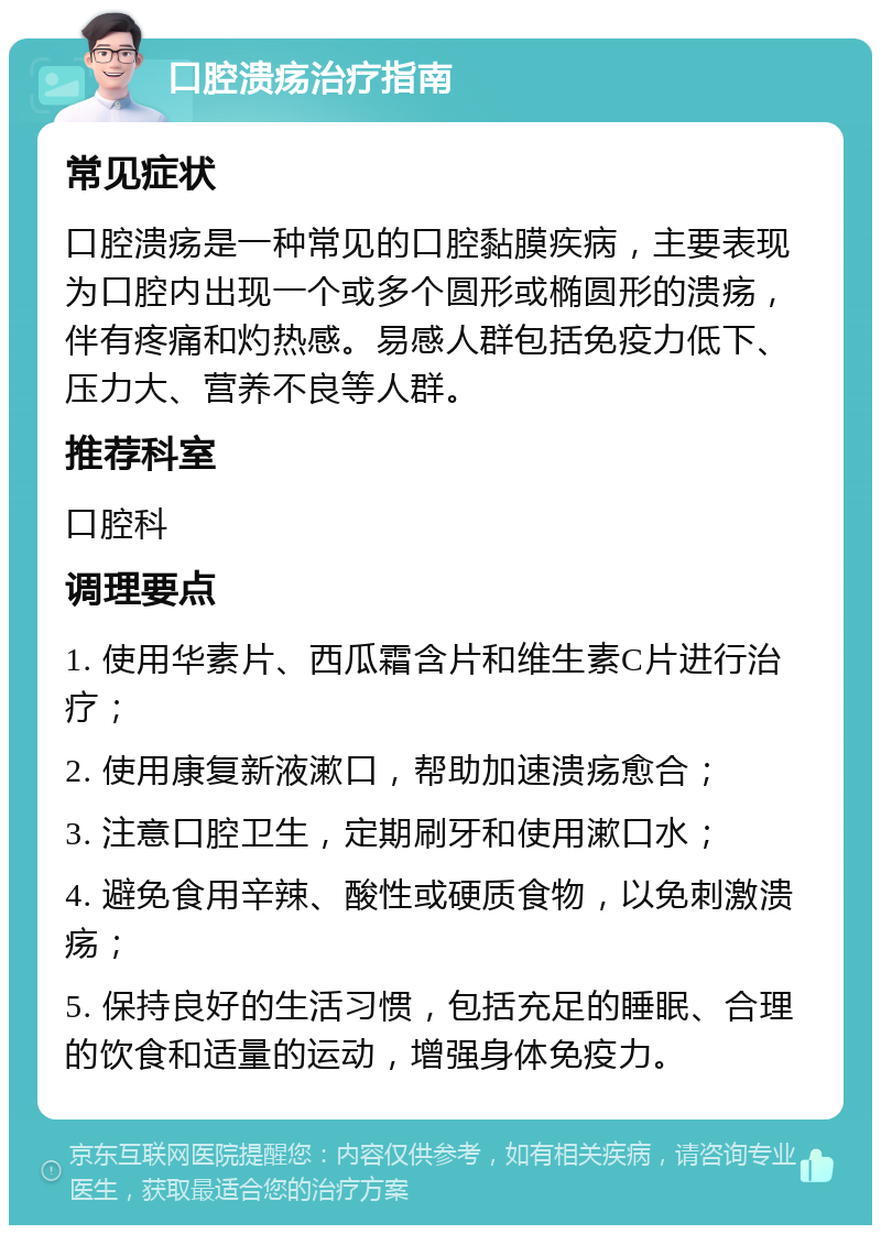 口腔溃疡治疗指南 常见症状 口腔溃疡是一种常见的口腔黏膜疾病，主要表现为口腔内出现一个或多个圆形或椭圆形的溃疡，伴有疼痛和灼热感。易感人群包括免疫力低下、压力大、营养不良等人群。 推荐科室 口腔科 调理要点 1. 使用华素片、西瓜霜含片和维生素C片进行治疗； 2. 使用康复新液漱口，帮助加速溃疡愈合； 3. 注意口腔卫生，定期刷牙和使用漱口水； 4. 避免食用辛辣、酸性或硬质食物，以免刺激溃疡； 5. 保持良好的生活习惯，包括充足的睡眠、合理的饮食和适量的运动，增强身体免疫力。