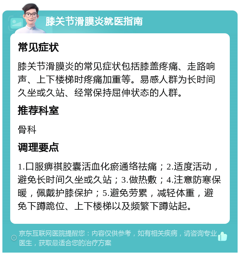 膝关节滑膜炎就医指南 常见症状 膝关节滑膜炎的常见症状包括膝盖疼痛、走路响声、上下楼梯时疼痛加重等。易感人群为长时间久坐或久站、经常保持屈伸状态的人群。 推荐科室 骨科 调理要点 1.口服痹祺胶囊活血化瘀通络祛痛；2.适度活动，避免长时间久坐或久站；3.做热敷；4.注意防寒保暖，佩戴护膝保护；5.避免劳累，减轻体重，避免下蹲跪位、上下楼梯以及频繁下蹲站起。