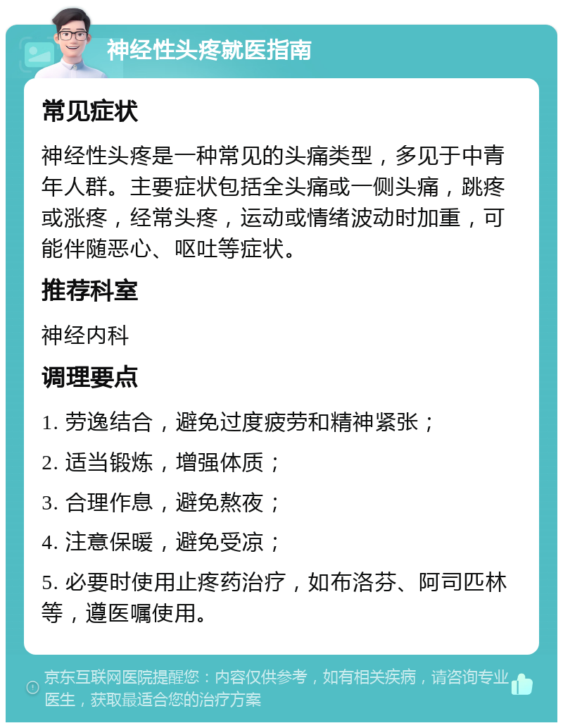 神经性头疼就医指南 常见症状 神经性头疼是一种常见的头痛类型，多见于中青年人群。主要症状包括全头痛或一侧头痛，跳疼或涨疼，经常头疼，运动或情绪波动时加重，可能伴随恶心、呕吐等症状。 推荐科室 神经内科 调理要点 1. 劳逸结合，避免过度疲劳和精神紧张； 2. 适当锻炼，增强体质； 3. 合理作息，避免熬夜； 4. 注意保暖，避免受凉； 5. 必要时使用止疼药治疗，如布洛芬、阿司匹林等，遵医嘱使用。