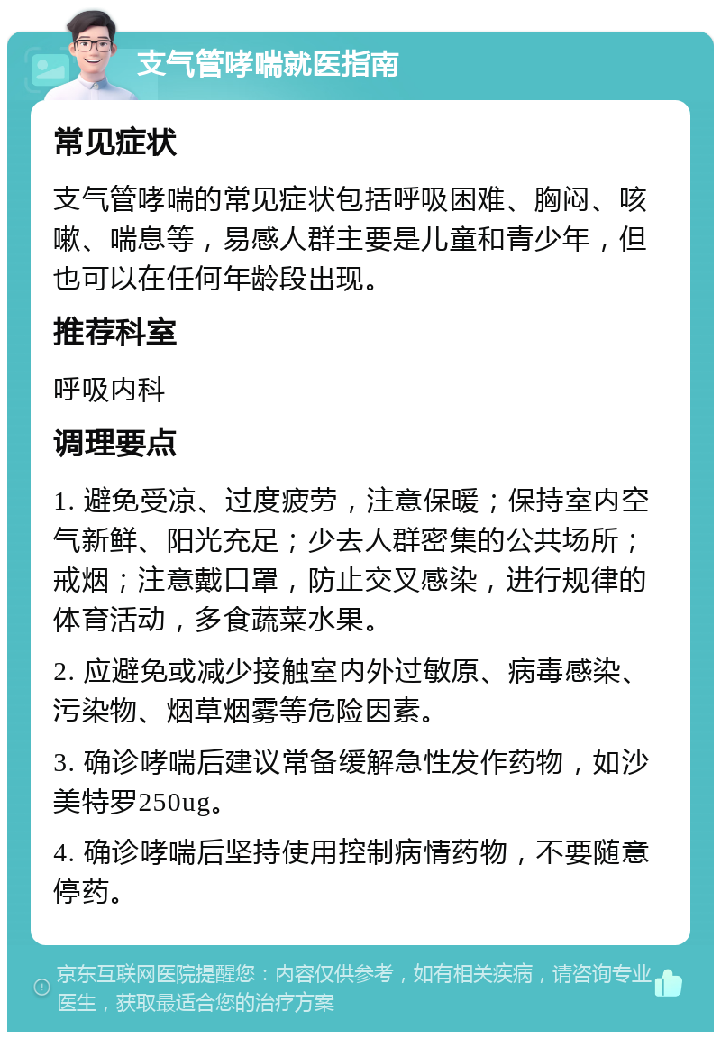 支气管哮喘就医指南 常见症状 支气管哮喘的常见症状包括呼吸困难、胸闷、咳嗽、喘息等，易感人群主要是儿童和青少年，但也可以在任何年龄段出现。 推荐科室 呼吸内科 调理要点 1. 避免受凉、过度疲劳，注意保暖；保持室内空气新鲜、阳光充足；少去人群密集的公共场所；戒烟；注意戴口罩，防止交叉感染，进行规律的体育活动，多食蔬菜水果。 2. 应避免或减少接触室内外过敏原、病毒感染、污染物、烟草烟雾等危险因素。 3. 确诊哮喘后建议常备缓解急性发作药物，如沙美特罗250ug。 4. 确诊哮喘后坚持使用控制病情药物，不要随意停药。