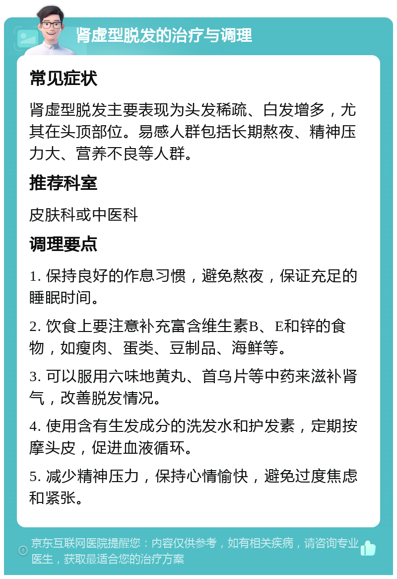 肾虚型脱发的治疗与调理 常见症状 肾虚型脱发主要表现为头发稀疏、白发增多，尤其在头顶部位。易感人群包括长期熬夜、精神压力大、营养不良等人群。 推荐科室 皮肤科或中医科 调理要点 1. 保持良好的作息习惯，避免熬夜，保证充足的睡眠时间。 2. 饮食上要注意补充富含维生素B、E和锌的食物，如瘦肉、蛋类、豆制品、海鲜等。 3. 可以服用六味地黄丸、首乌片等中药来滋补肾气，改善脱发情况。 4. 使用含有生发成分的洗发水和护发素，定期按摩头皮，促进血液循环。 5. 减少精神压力，保持心情愉快，避免过度焦虑和紧张。