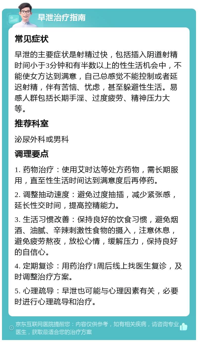 早泄治疗指南 常见症状 早泄的主要症状是射精过快，包括插入阴道射精时间小于3分钟和有半数以上的性生活机会中，不能使女方达到满意，自己总感觉不能控制或者延迟射精，伴有苦恼、忧虑，甚至躲避性生活。易感人群包括长期手淫、过度疲劳、精神压力大等。 推荐科室 泌尿外科或男科 调理要点 1. 药物治疗：使用艾时达等处方药物，需长期服用，直至性生活时间达到满意度后再停药。 2. 调整抽动速度：避免过度抽插，减少紧张感，延长性交时间，提高控精能力。 3. 生活习惯改善：保持良好的饮食习惯，避免烟酒、油腻、辛辣刺激性食物的摄入，注意休息，避免疲劳熬夜，放松心情，缓解压力，保持良好的自信心。 4. 定期复诊：用药治疗1周后线上找医生复诊，及时调整治疗方案。 5. 心理疏导：早泄也可能与心理因素有关，必要时进行心理疏导和治疗。