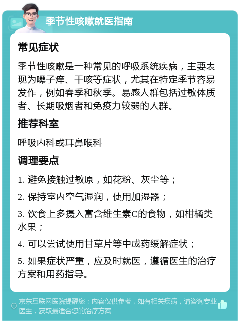 季节性咳嗽就医指南 常见症状 季节性咳嗽是一种常见的呼吸系统疾病，主要表现为嗓子痒、干咳等症状，尤其在特定季节容易发作，例如春季和秋季。易感人群包括过敏体质者、长期吸烟者和免疫力较弱的人群。 推荐科室 呼吸内科或耳鼻喉科 调理要点 1. 避免接触过敏原，如花粉、灰尘等； 2. 保持室内空气湿润，使用加湿器； 3. 饮食上多摄入富含维生素C的食物，如柑橘类水果； 4. 可以尝试使用甘草片等中成药缓解症状； 5. 如果症状严重，应及时就医，遵循医生的治疗方案和用药指导。