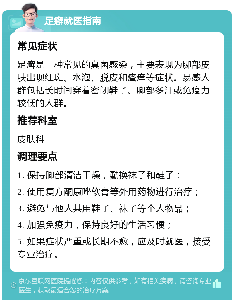 足癣就医指南 常见症状 足癣是一种常见的真菌感染，主要表现为脚部皮肤出现红斑、水泡、脱皮和瘙痒等症状。易感人群包括长时间穿着密闭鞋子、脚部多汗或免疫力较低的人群。 推荐科室 皮肤科 调理要点 1. 保持脚部清洁干燥，勤换袜子和鞋子； 2. 使用复方酮康唑软膏等外用药物进行治疗； 3. 避免与他人共用鞋子、袜子等个人物品； 4. 加强免疫力，保持良好的生活习惯； 5. 如果症状严重或长期不愈，应及时就医，接受专业治疗。